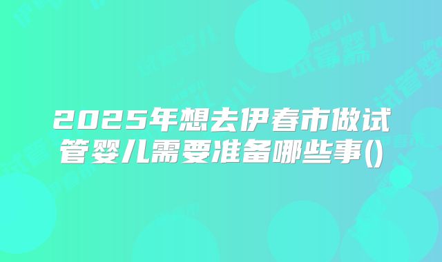 2025年想去伊春市做试管婴儿需要准备哪些事()