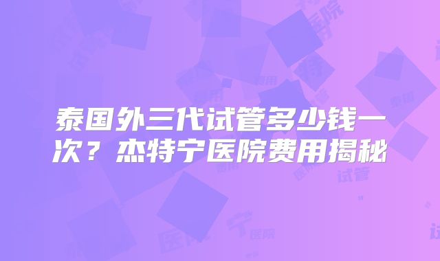 泰国外三代试管多少钱一次?杰特宁医院费用揭秘