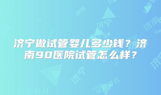 济宁做试管婴儿多少钱？济南90医院试管怎么样？