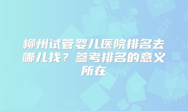 柳州试管婴儿医院排名去哪儿找?参考排名的意义所在