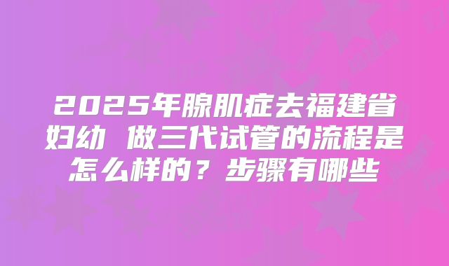 2025年腺肌症去福建省妇幼 做三代试管的流程是怎么样的?步骤有哪些