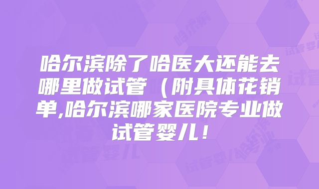 哈尔滨除了哈医大还能去哪里做试管（附具体花销单,哈尔滨哪家医院专业做试管婴儿！