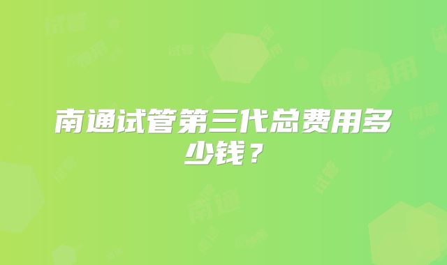 南通试管第三代总费用多少钱？