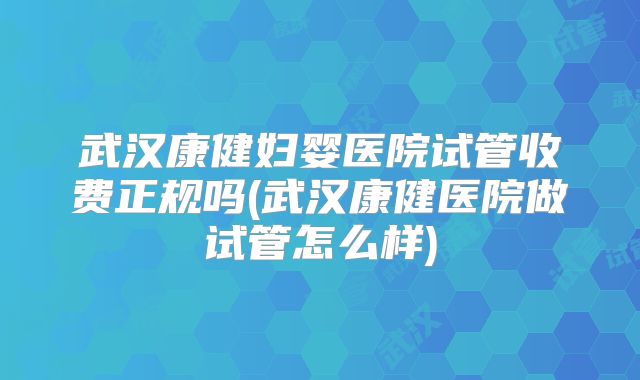 武汉康健妇婴医院试管收费正规吗(武汉康健医院做试管怎么样)
