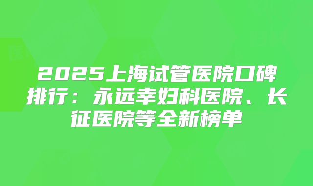 2025上海试管医院口碑排行：永远幸妇科医院、长征医院等全新榜单