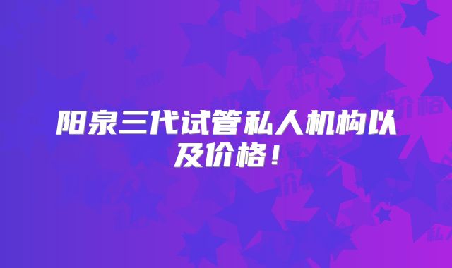 阳泉三代试管私人机构以及价格！