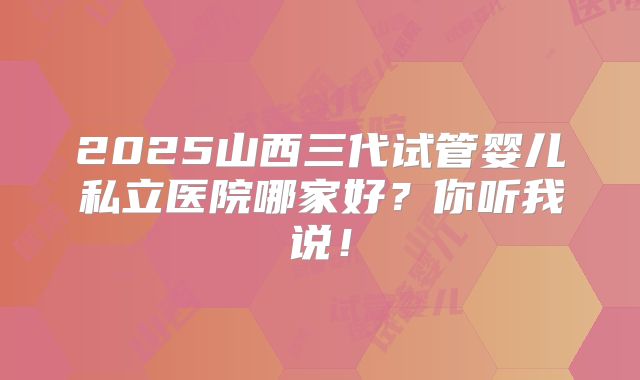 2025山西三代试管婴儿私立医院哪家好？你听我说！