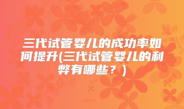 三代试管婴儿的成功率如何提升(三代试管婴儿的利弊有哪些？)