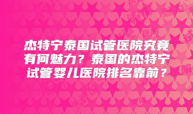 杰特宁泰国试管医院究竟有何魅力?泰国的杰特宁试管婴儿医院排名靠前?