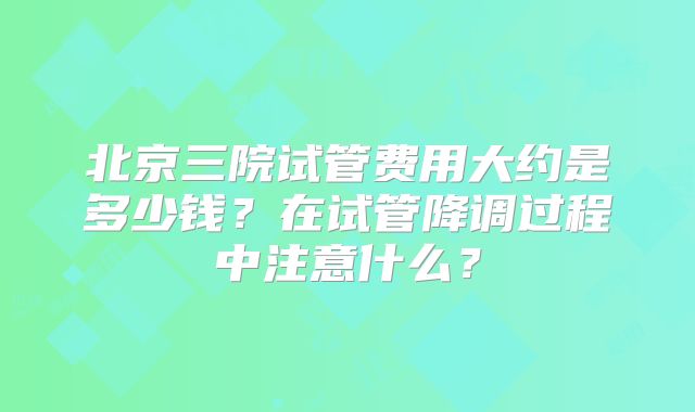 北京三院试管费用大约是多少钱？在试管降调过程中注意什么？