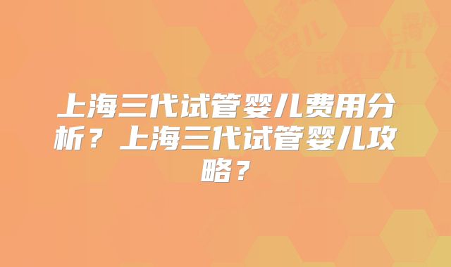 上海三代试管婴儿费用分析？上海三代试管婴儿攻略？