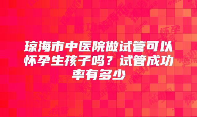 琼海市中医院做试管可以怀孕生孩子吗?试管成功率有多少