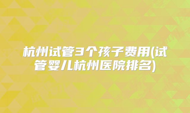 杭州试管3个孩子费用(试管婴儿杭州医院排名)