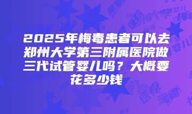 2025年梅毒患者可以去郑州大学第三附属医院做三代试管婴儿吗?大概要花多少钱