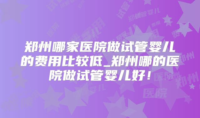 郑州哪家医院做试管婴儿的费用比较低_郑州哪的医院做试管婴儿好！