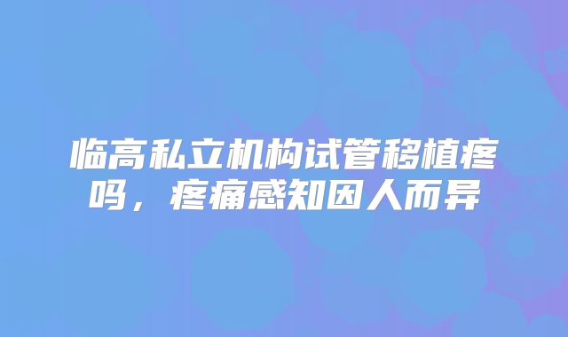 临高私立机构试管移植疼吗,疼痛感知因人而异