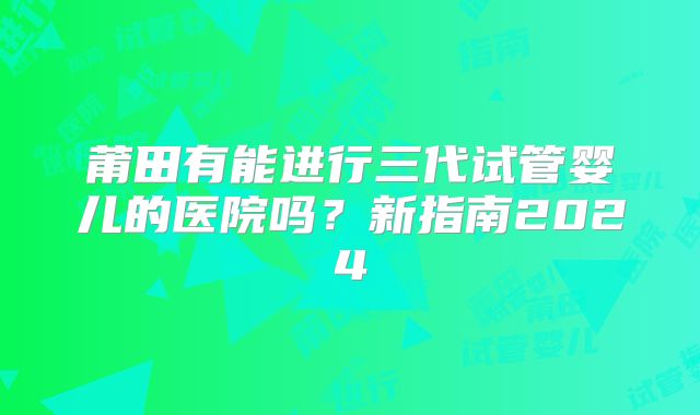 莆田有能进行三代试管婴儿的医院吗？新指南2024