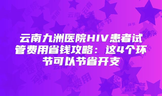 云南九洲医院HIV患者试管费用省钱攻略:这4个环节可以节省开支