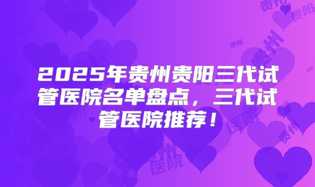 2025年贵州贵阳三代试管医院名单盘点，三代试管医院推荐！