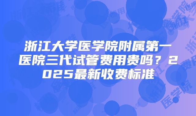 浙江大学医学院附属第一医院三代试管费用贵吗？2025最新收费标准