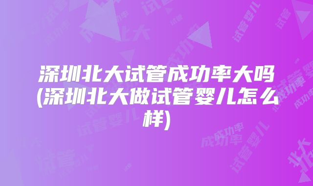 深圳北大试管成功率大吗(深圳北大做试管婴儿怎么样)