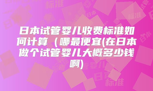 日本试管婴儿收费标准如何计算（哪最便宜(在日本做个试管婴儿大概多少钱啊)