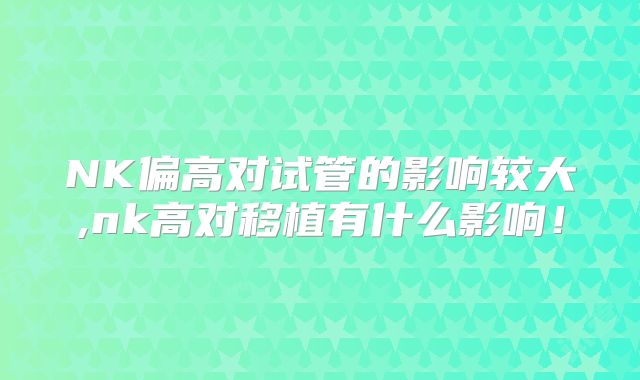 NK偏高对试管的影响较大,nk高对移植有什么影响!
