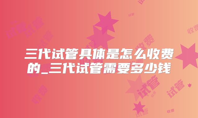三代试管具体是怎么收费的_三代试管需要多少钱