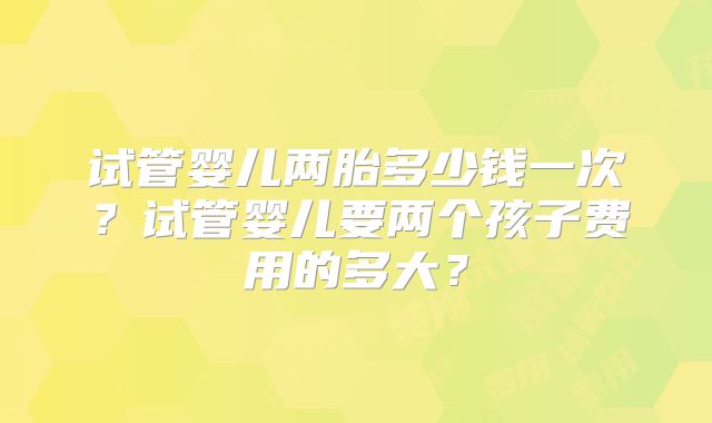 试管婴儿两胎多少钱一次？试管婴儿要两个孩子费用的多大？
