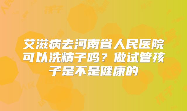 艾滋病去河南省人民医院可以洗精子吗？做试管孩子是不是健康的