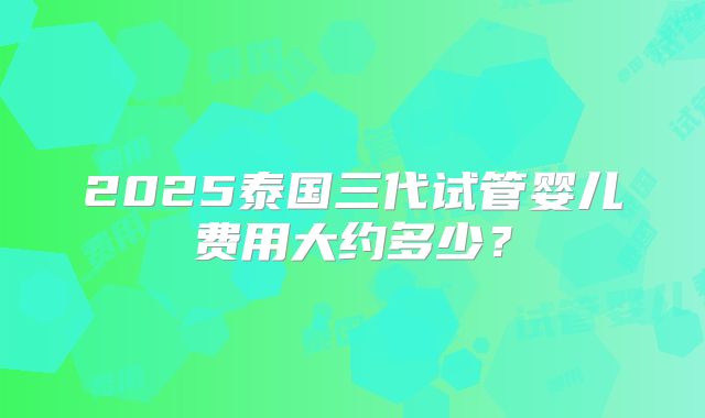 2025泰国三代试管婴儿费用大约多少？