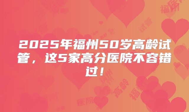 2025年福州50岁高龄试管，这5家高分医院不容错过！