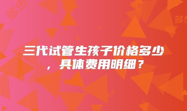 三代试管生孩子价格多少，具体费用明细？