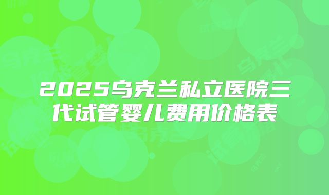2025乌克兰私立医院三代试管婴儿费用价格表