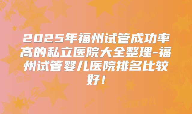 2025年福州试管成功率高的私立医院大全整理-福州试管婴儿医院排名比较好！