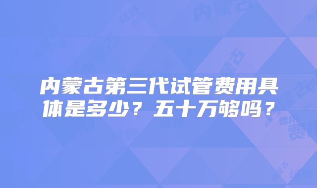 内蒙古第三代试管费用具体是多少？五十万够吗？