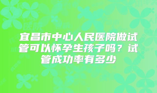 宜昌市中心人民医院做试管可以怀孕生孩子吗？试管成功率有多少