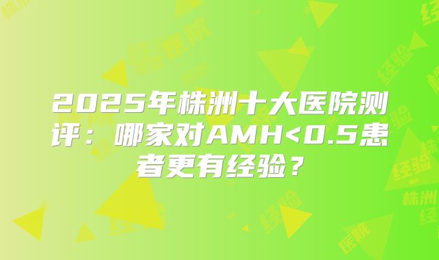 2025年株洲十大医院测评:哪家对AMH<0.5患者更有经验?