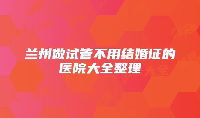 兰州做试管不用结婚证的医院大全整理
