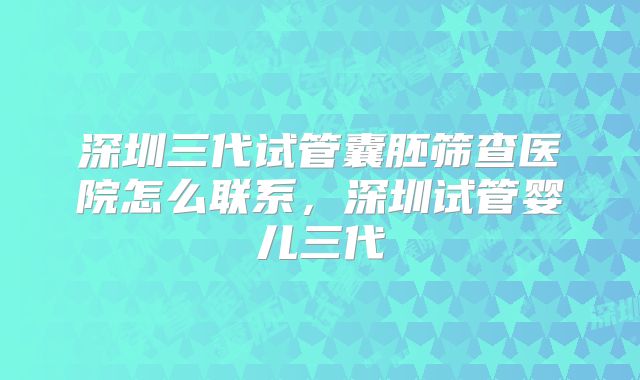 深圳三代试管囊胚筛查医院怎么联系，深圳试管婴儿三代