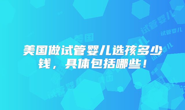 美国做试管婴儿选孩多少钱,具体包括哪些!
