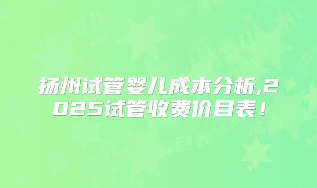 扬州试管婴儿成本分析,2025试管收费价目表！