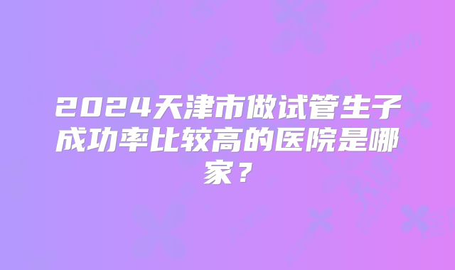 2024天津市做试管生子成功率比较高的医院是哪家？