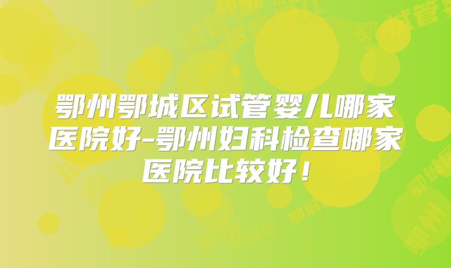 鄂州鄂城区试管婴儿哪家医院好-鄂州妇科检查哪家医院比较好!