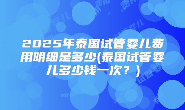 2025年泰国试管婴儿费用明细是多少(泰国试管婴儿多少钱一次?)