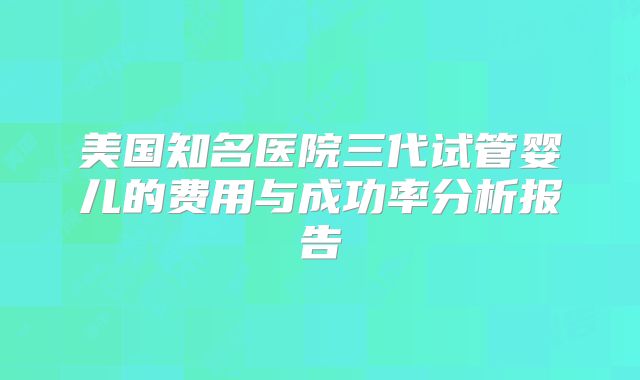 美国知名医院三代试管婴儿的费用与成功率分析报告