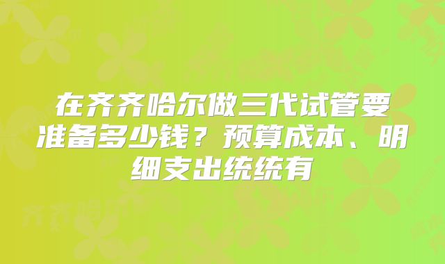 在齐齐哈尔做三代试管要准备多少钱？预算成本、明细支出统统有