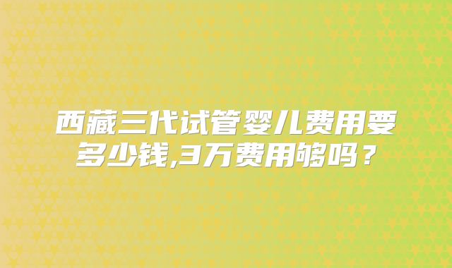 西藏三代试管婴儿费用要多少钱,3万费用够吗?