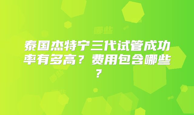泰国杰特宁三代试管成功率有多高？费用包含哪些？