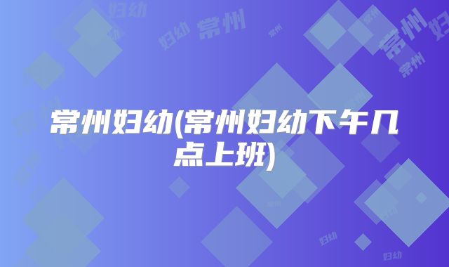 常州妇幼(常州妇幼下午几点上班)
